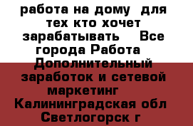 работа на дому  для тех кто хочет зарабатывать. - Все города Работа » Дополнительный заработок и сетевой маркетинг   . Калининградская обл.,Светлогорск г.